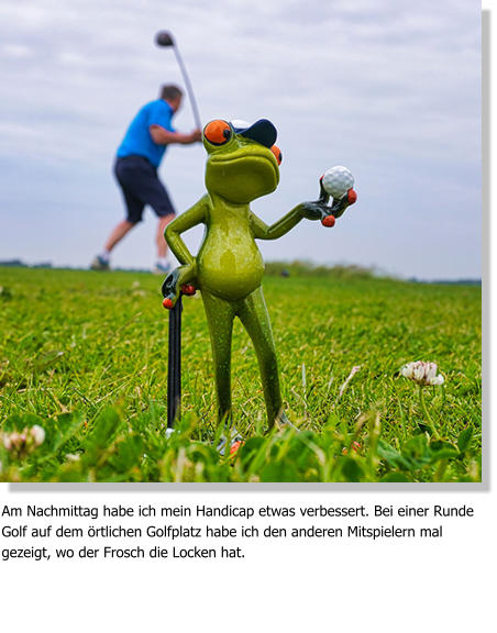 Am Nachmittag habe ich mein Handicap etwas verbessert. Bei einer Runde Golf auf dem örtlichen Golfplatz habe ich den anderen Mitspielern mal gezeigt, wo der Frosch die Locken hat.