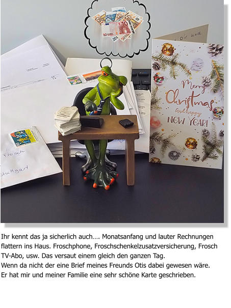 Ihr kennt das ja sicherlich auch…. Monatsanfang und lauter Rechnungen flattern ins Haus. Froschphone, Froschschenkelzusatzversicherung, Frosch TV-Abo, usw. Das versaut einem gleich den ganzen Tag. Wenn da nicht der eine Brief meines Freunds Otis dabei gewesen wäre. Er hat mir und meiner Familie eine sehr schöne Karte geschrieben.